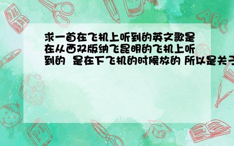 求一首在飞机上听到的英文歌是在从西双版纳飞昆明的飞机上听到的  是在下飞机的时候放的 所以是关于再见的 是一个很细的女声 歌词没怎么听清 不过很好听 歌词里有  goodbye            ****