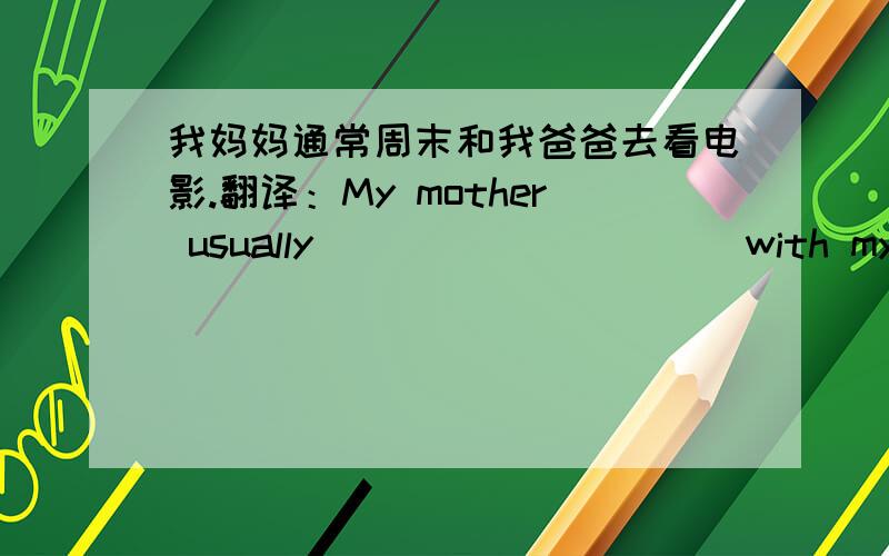 我妈妈通常周末和我爸爸去看电影.翻译：My mother usually__________ with my father on weekends.