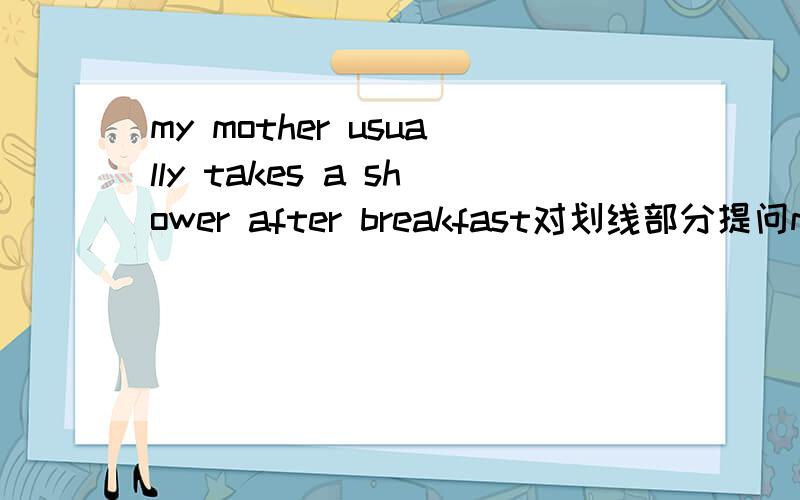 my mother usually takes a shower after breakfast对划线部分提问my mother usually takes a shower after breakfast 对划线部分提问（对takes a show画线）—— —— your mother usually —— after breakfast.