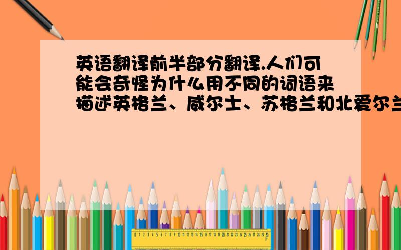 英语翻译前半部分翻译.人们可能会奇怪为什么用不同的词语来描述英格兰、威尔士、苏格兰和北爱尔兰这四个国家.如果你研究英国的历史,你就能够弄明白这个问题.首先是英格兰.威尔士于