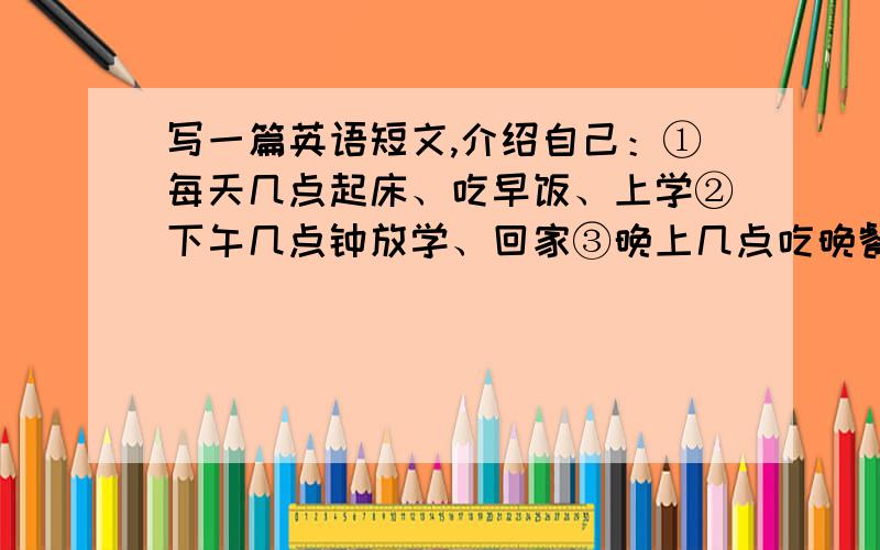 写一篇英语短文,介绍自己：①每天几点起床、吃早饭、上学②下午几点钟放学、回家③晚上几点吃晚餐、看电视、几点睡觉.40词左右.