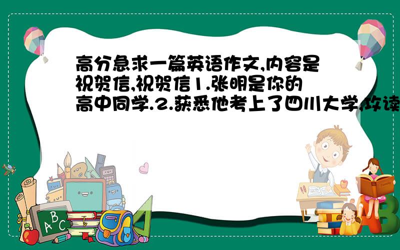 高分急求一篇英语作文,内容是祝贺信,祝贺信1.张明是你的高中同学.2.获悉他考上了四川大学,攻读英语专业,特此祝贺3,他的成绩是他刻苦努力的结果,希望他在新的环境中取得更好的成绩.4,再