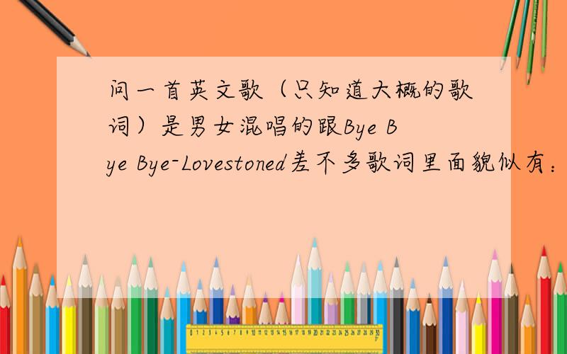 问一首英文歌（只知道大概的歌词）是男女混唱的跟Bye Bye Bye-Lovestoned差不多歌词里面貌似有：why why why for me ,最后主播貌似说了一句leto me（可能拼写有误）英语很烂.可能不是why why why但是读