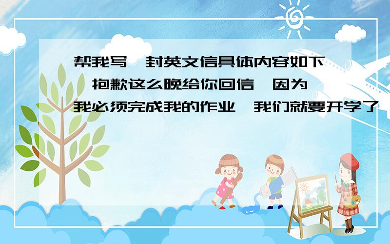 帮我写一封英文信具体内容如下  抱歉这么晚给你回信,因为我必须完成我的作业,我们就要开学了,而且我的英语不好需要人帮忙.美国文化对中国文化确实有很多影响,很多中国人爱过西方节日