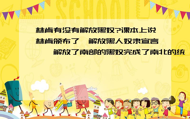 林肯有没有解放黑奴?课本上说林肯颁布了《解放黑人奴隶宣言》,解放了南部的黑奴完成了南北的统一.但是我又听说根本没有解放,那个宣言是骗人的,好像林肯自己家里也有奴隶……