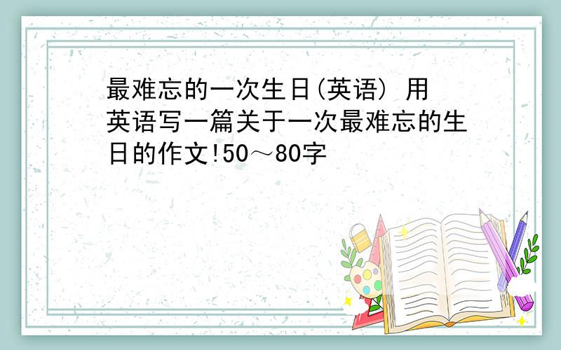 最难忘的一次生日(英语) 用英语写一篇关于一次最难忘的生日的作文!50～80字