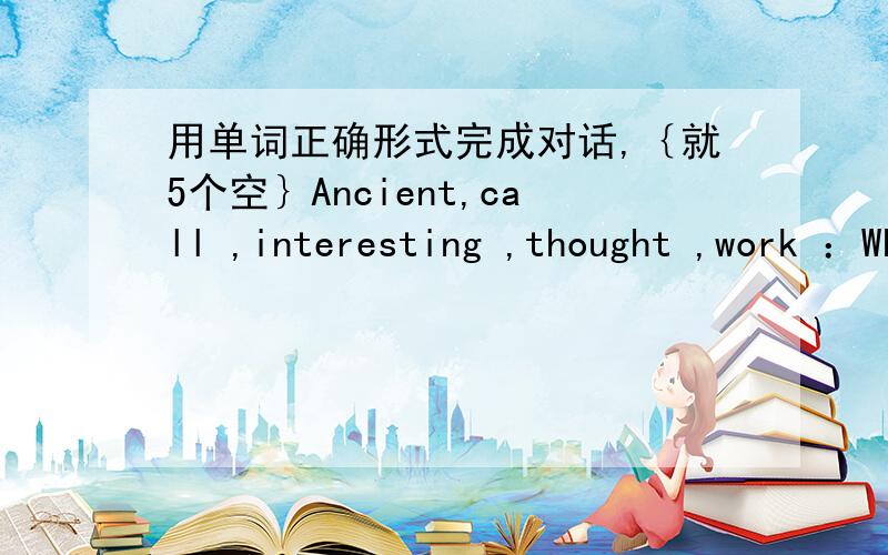 用单词正确形式完成对话,｛就5个空｝Ancient,call ,interesting ,thought ,work ：Who was plato?B：He was a great thinker who lived in Greece .We still read hisand we are still influenced by his today.A：what are his works B：The Dialo