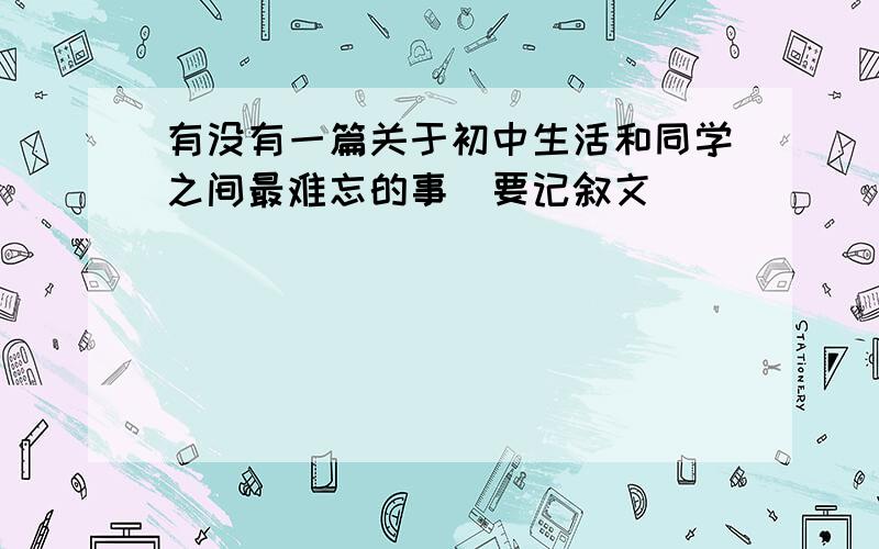 有没有一篇关于初中生活和同学之间最难忘的事(要记叙文