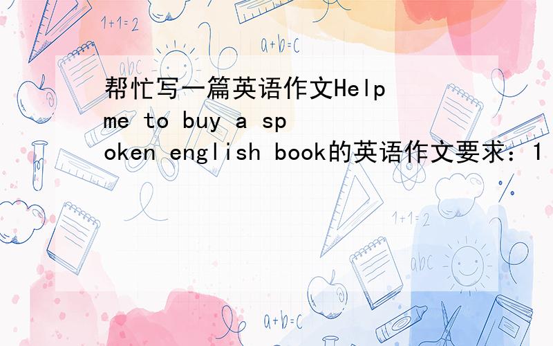 帮忙写一篇英语作文Help me to buy a spoken english book的英语作文要求：1 介绍你的近况2请他帮你买英语口语书3欢迎他方便来访 急用!