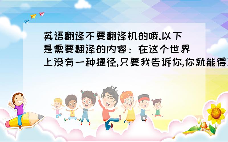 英语翻译不要翻译机的哦.以下是需要翻译的内容：在这个世界上没有一种捷径,只要我告诉你,你就能得到你想要的一切.你的性格中存在缺陷,你过于冲动,不理智,每当遇到问题你第一反应是逃