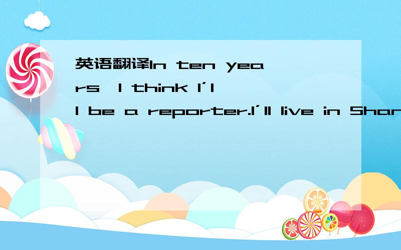 英语翻译In ten years,I think I’ll be a reporter.I’ll live in Shanghai,because I went to Shanghai last year and fell in love with it.I think it’s really a beautiful city.As a reporter,I think I will meet lots of interesting people.I think I