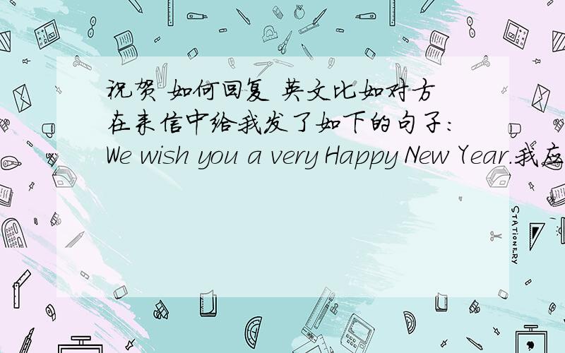 祝贺 如何回复 英文比如对方在来信中给我发了如下的句子：We wish you a very Happy New Year.我应该在哪处,如何回复才显得有礼貌而且地道?对方是美国人，上面指的HAPPY NEW YEAR他是指春节。