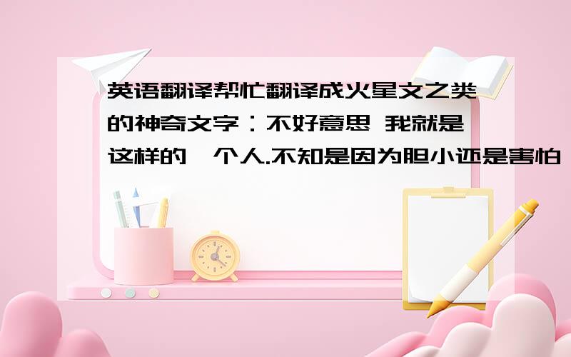 英语翻译帮忙翻译成火星文之类的神奇文字：不好意思 我就是这样的一个人.不知是因为胆小还是害怕,很多话 都只限量一次 我已下定决心,我不会改变,也不想改变!