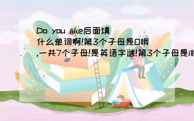 Do you like后面填什么单词啊!第3个子母是O哦,一共7个子母!是英语字谜!第3个子母是i哦