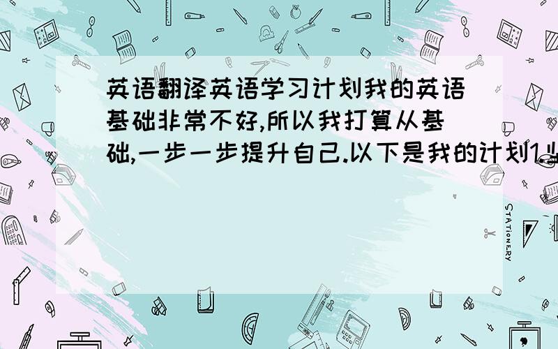 英语翻译英语学习计划我的英语基础非常不好,所以我打算从基础,一步一步提升自己.以下是我的计划1.坚持每一天,充分利用一切可以利用的时间学英语2.每天背单词10个以上,并且默写.3.每天