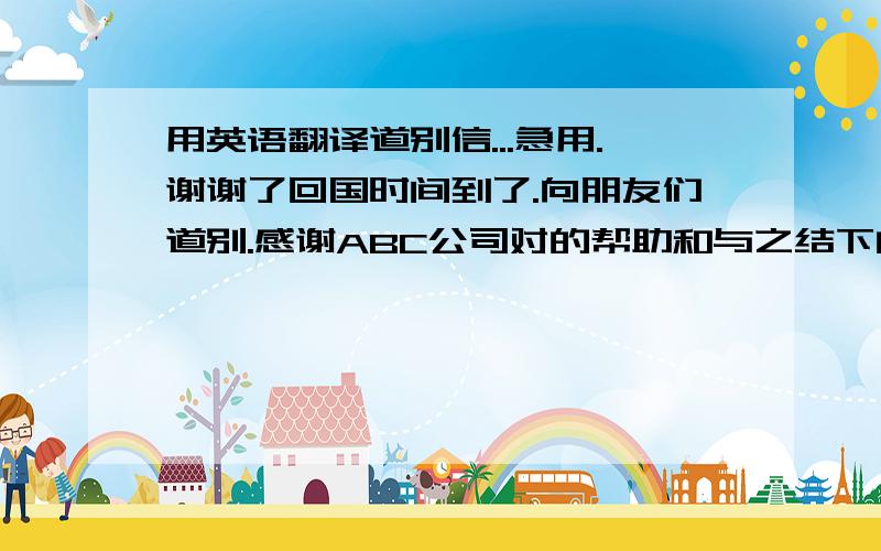 用英语翻译道别信...急用.谢谢了回国时间到了.向朋友们道别.感谢ABC公司对的帮助和与之结下的友情.在中国呆了6年.非常喜欢这里的生活.尤其喜欢网球小组和自行车小组活动.希望女士们锻