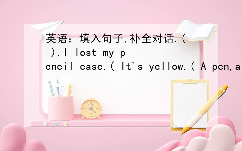 英语：填入句子,补全对话.( ).I lost my pencil case.( It's yellow.( A pen,a pencil and a ruler.Look!( Yes,it is.( ).That's OK.