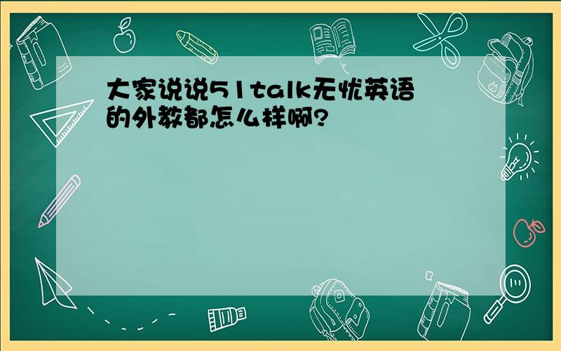 大家说说51talk无忧英语的外教都怎么样啊?