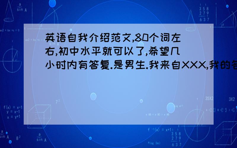 英语自我介绍范文,80个词左右,初中水平就可以了,希望几小时内有答复.是男生.我来自XXX,我的名字叫XXX,我今年13岁了,我很高兴来到这个初中读书,结交了那么多新同学.我喜欢电子一类的东西,