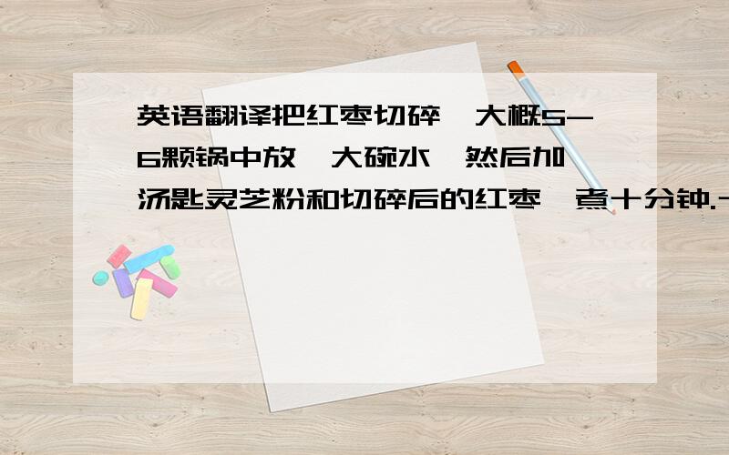 英语翻译把红枣切碎,大概5-6颗锅中放一大碗水,然后加一汤匙灵芝粉和切碎后的红枣,煮十分钟.十分钟后,加入少量枸杞,再煮五分钟.