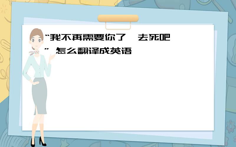 “我不再需要你了  去死吧 ” 怎么翻译成英语