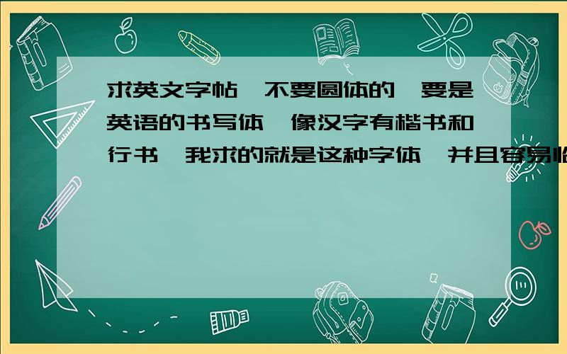 求英文字帖,不要圆体的,要是英语的书写体,像汉字有楷书和行书,我求的就是这种字体,并且容易临摹的