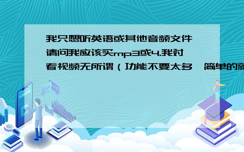 我只想听英语或其他音频文件,请问我应该买mp3或4.我对看视频无所谓（功能不要太多,简单的就好）,对机器的内存要求在2-4G就好,价钱在500元下.各路高手帮我推荐适合以上条件的MP3或4.附品牌