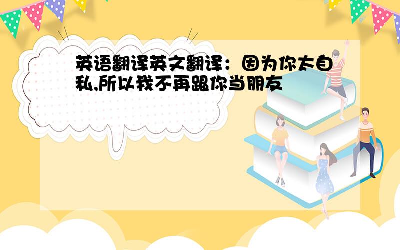 英语翻译英文翻译：因为你太自私,所以我不再跟你当朋友