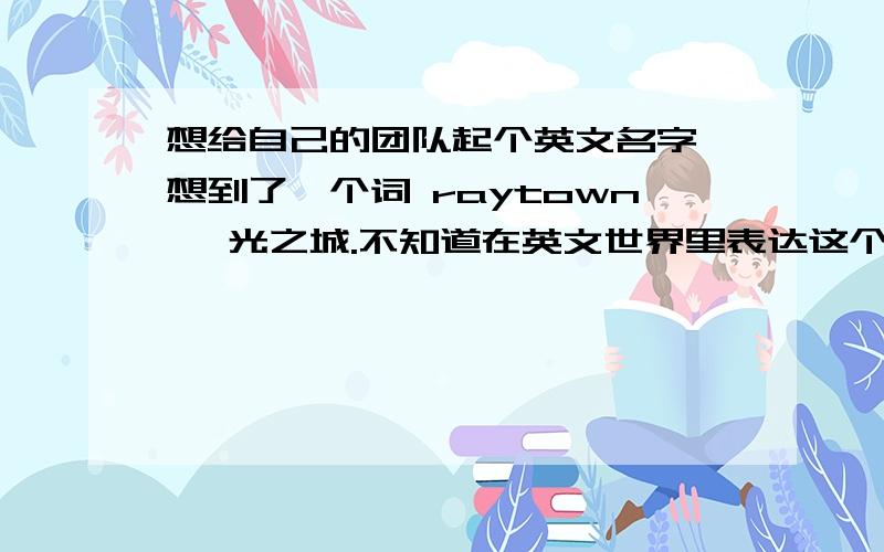 想给自己的团队起个英文名字,想到了一个词 raytown ,光之城.不知道在英文世界里表达这个意思对么.