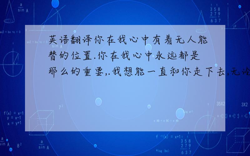 英语翻译你在我心中有着无人能替的位置.你在我心中永远都是那么的重要,.我想能一直和你走下去,无论是多么困难,我都要一直和你走下去,因为,我爱你.我的生命中真的不能没有你了.知道么?