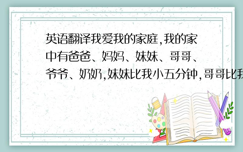 英语翻译我爱我的家庭,我的家中有爸爸、妈妈、妹妹、哥哥、爷爷、奶奶,妹妹比我小五分钟,哥哥比我大五岁.我比妹妹高,和妈妈差不多高,哥哥比我高,哥哥和爸爸差不多高,我妈妈四十岁了,