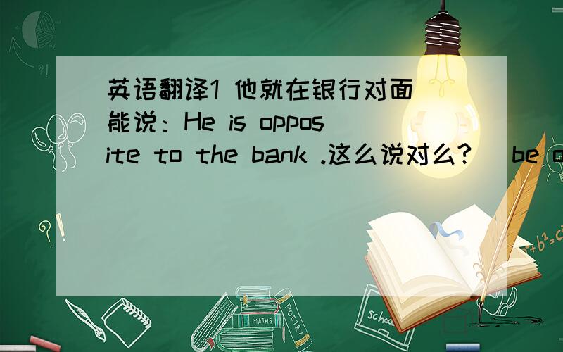 英语翻译1 他就在银行对面 能说：He is opposite to the bank .这么说对么?（ be opposite 形容词用法,这里记得是）如果说 He is opposite the bank.opposite 做介词.除了以上表达　,请再写一个同义句子.2 他住