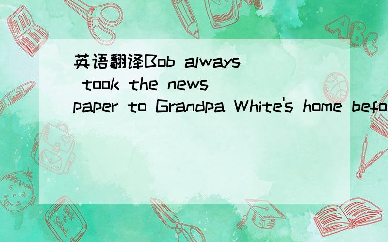 英语翻译Bob always took the newspaper to Grandpa White's home before going home.Grandpa White's was at the end of the road.Bob liked Grandpa White.He was often waiting for him near the front gate with sweets or a nice cake.Besides,he often asked