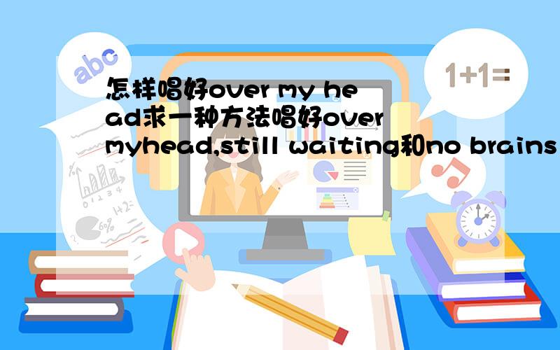 怎样唱好over my head求一种方法唱好over myhead,still waiting和no brains