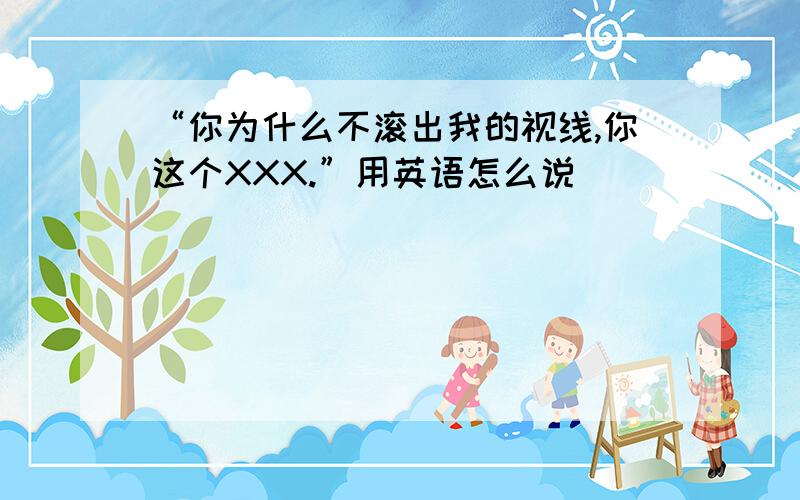 “你为什么不滚出我的视线,你这个XXX.”用英语怎么说