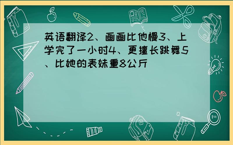 英语翻译2、画画比他慢3、上学完了一小时4、更擅长跳舞5、比她的表妹重8公斤