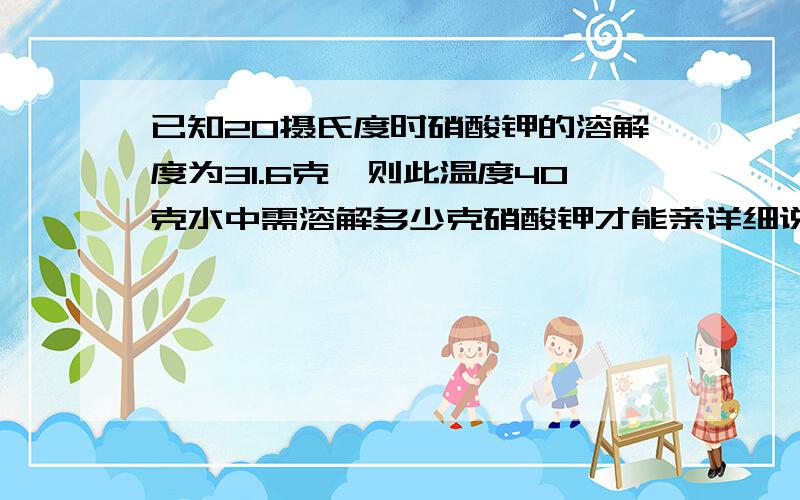 已知20摄氏度时硝酸钾的溶解度为31.6克,则此温度40克水中需溶解多少克硝酸钾才能亲详细说一下、谢谢、不要只有算式.说一下大家做这题的思路