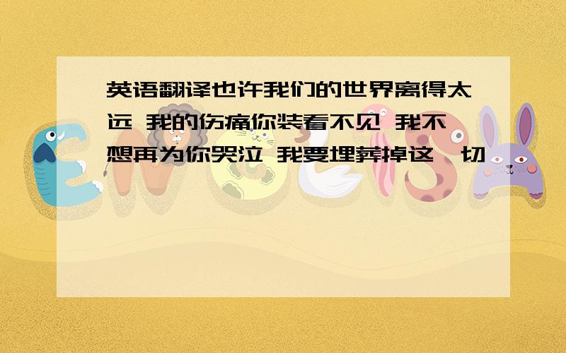 英语翻译也许我们的世界离得太远 我的伤痛你装看不见 我不想再为你哭泣 我要埋葬掉这一切