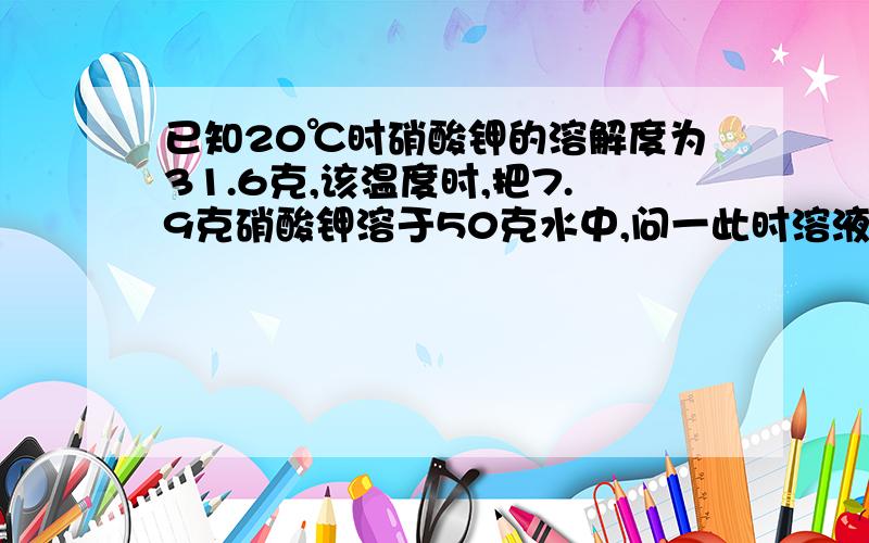 已知20℃时硝酸钾的溶解度为31.6克,该温度时,把7.9克硝酸钾溶于50克水中,问一此时溶液饱和吗?二若要达到饱和可采用什么方法呢?