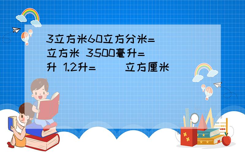 3立方米60立方分米=( )立方米 3500毫升=（ ）升 1.2升=（ )立方厘米