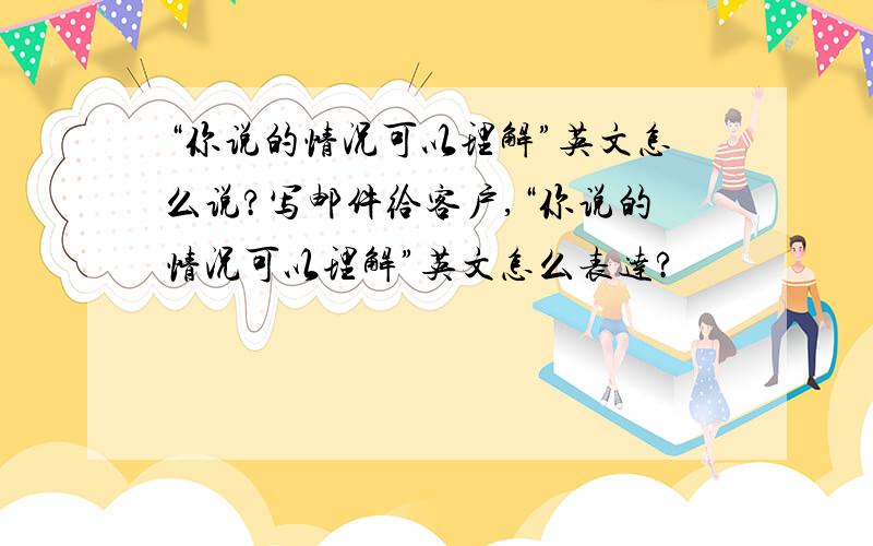 “你说的情况可以理解”英文怎么说?写邮件给客户,“你说的情况可以理解”英文怎么表达?