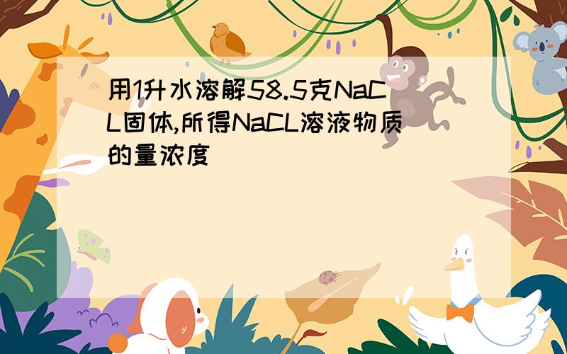 用1升水溶解58.5克NaCL固体,所得NaCL溶液物质的量浓度