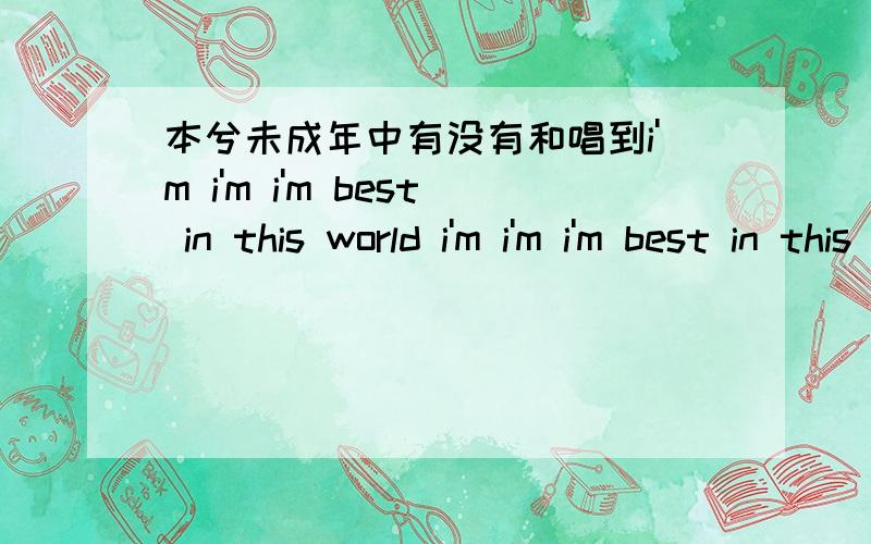 本兮未成年中有没有和唱到i'm i'm i'm best in this world i'm i'm i'm best in this world 差不多调的歌?