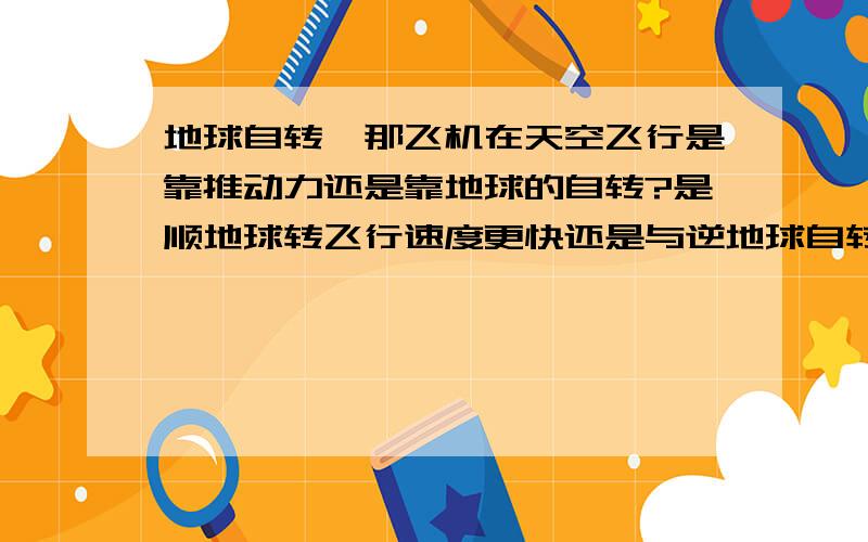 地球自转,那飞机在天空飞行是靠推动力还是靠地球的自转?是顺地球转飞行速度更快还是与逆地球自转飞行速度一样?为什么?请知道的人详细点解释给我听,