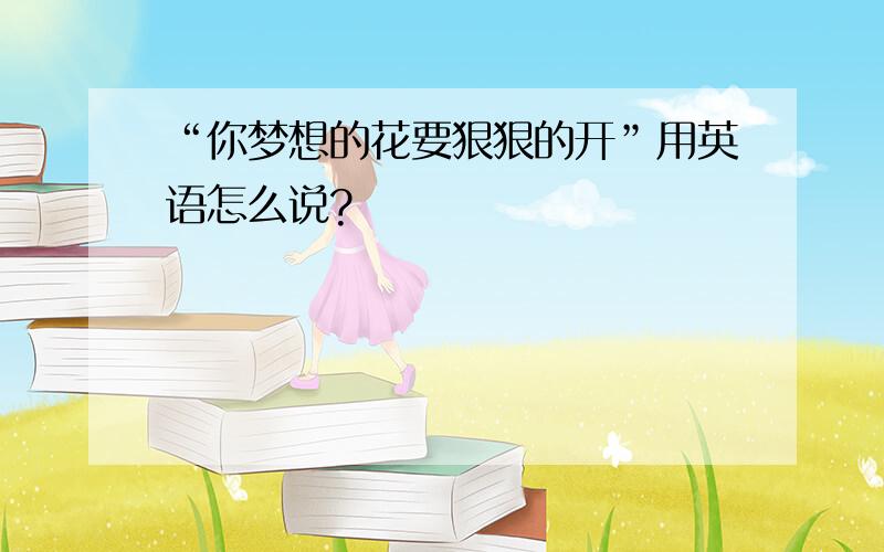 “你梦想的花要狠狠的开”用英语怎么说?