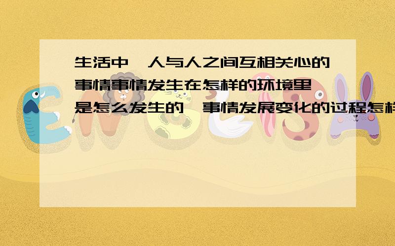 生活中,人与人之间互相关心的事情事情发生在怎样的环境里,是怎么发生的,事情发展变化的过程怎样,写时注意人物的语言,动作,心理活动等,要表达真实情感.