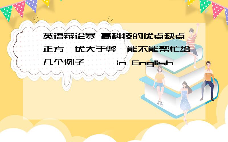 英语辩论赛 高科技的优点缺点正方,优大于弊,能不能帮忙给几个例子```in English```