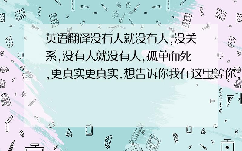 英语翻译没有人就没有人,没关系,没有人就没有人,孤单而死,更真实更真实.想告诉你我在这里等你,带着一颗准备好的心放你在里面,想爱你像在梦里那样有你在身边,爱你像在梦里那样.每一天