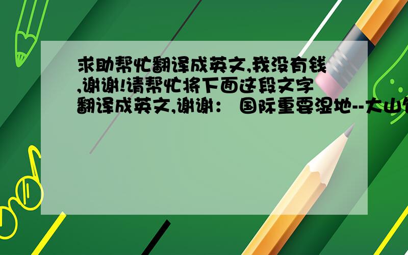 求助帮忙翻译成英文,我没有钱,谢谢!请帮忙将下面这段文字翻译成英文,谢谢： 国际重要湿地--大山包一、大山包湿地基本情况：位于滇东北昭通市昭阳区大山包镇的大山包湿地,总面积5958公