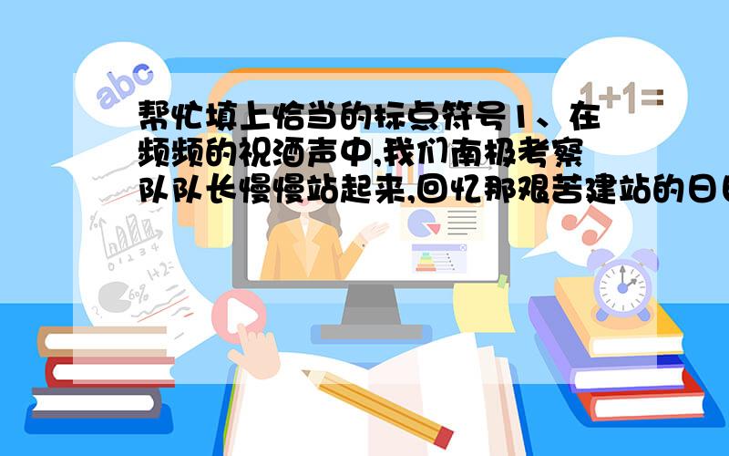 帮忙填上恰当的标点符号1、在频频的祝酒声中,我们南极考察队队长慢慢站起来,回忆那艰苦建站的日日夜夜.随着他的话语,我仿佛有置身于紧张的劳动现场中（就是最后这个标点我填句号是